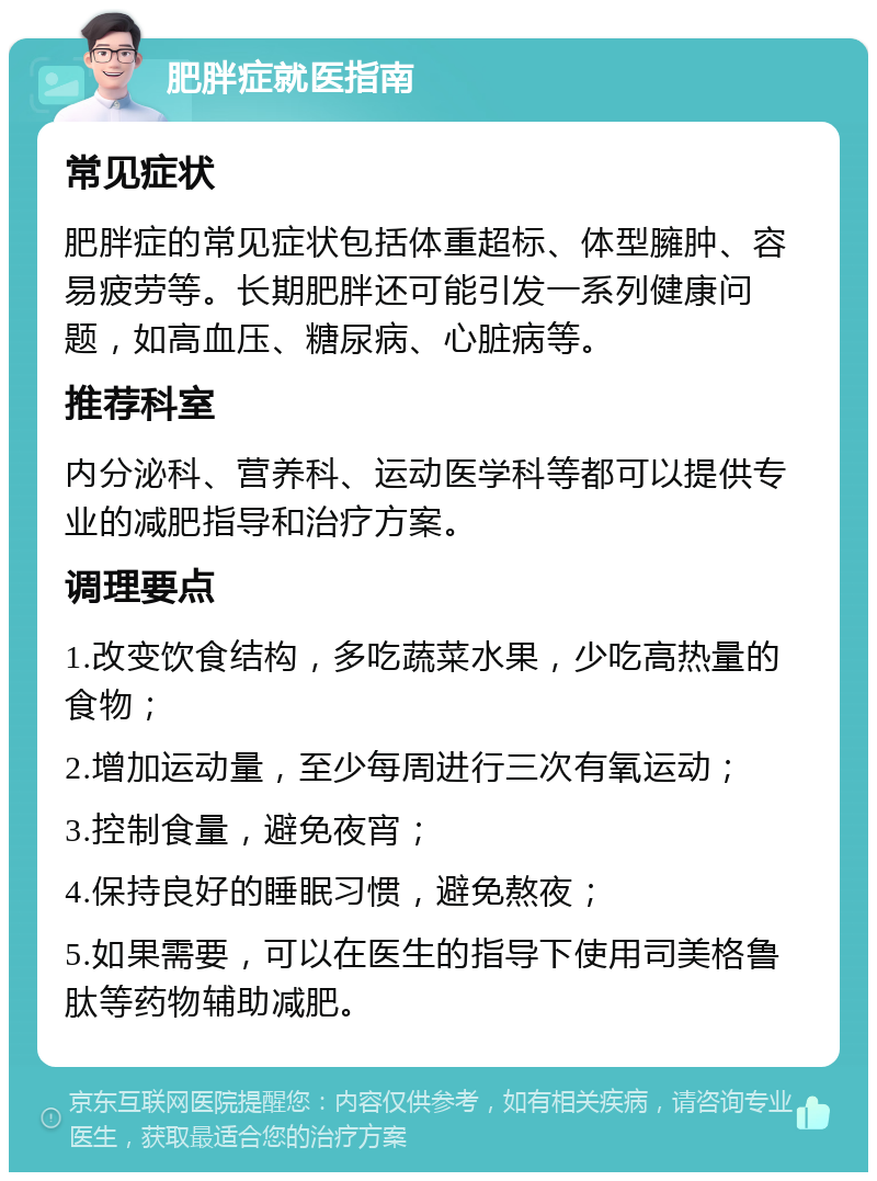 肥胖症就医指南 常见症状 肥胖症的常见症状包括体重超标、体型臃肿、容易疲劳等。长期肥胖还可能引发一系列健康问题，如高血压、糖尿病、心脏病等。 推荐科室 内分泌科、营养科、运动医学科等都可以提供专业的减肥指导和治疗方案。 调理要点 1.改变饮食结构，多吃蔬菜水果，少吃高热量的食物； 2.增加运动量，至少每周进行三次有氧运动； 3.控制食量，避免夜宵； 4.保持良好的睡眠习惯，避免熬夜； 5.如果需要，可以在医生的指导下使用司美格鲁肽等药物辅助减肥。