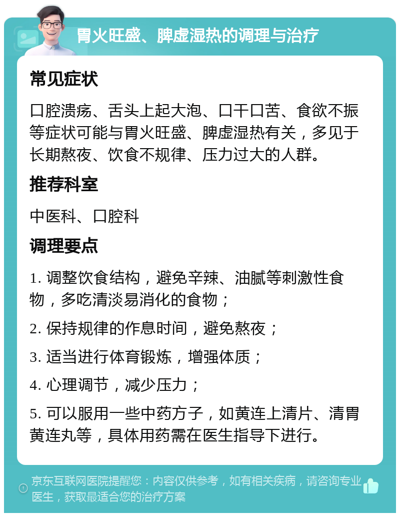 胃火旺盛、脾虚湿热的调理与治疗 常见症状 口腔溃疡、舌头上起大泡、口干口苦、食欲不振等症状可能与胃火旺盛、脾虚湿热有关，多见于长期熬夜、饮食不规律、压力过大的人群。 推荐科室 中医科、口腔科 调理要点 1. 调整饮食结构，避免辛辣、油腻等刺激性食物，多吃清淡易消化的食物； 2. 保持规律的作息时间，避免熬夜； 3. 适当进行体育锻炼，增强体质； 4. 心理调节，减少压力； 5. 可以服用一些中药方子，如黄连上清片、清胃黄连丸等，具体用药需在医生指导下进行。