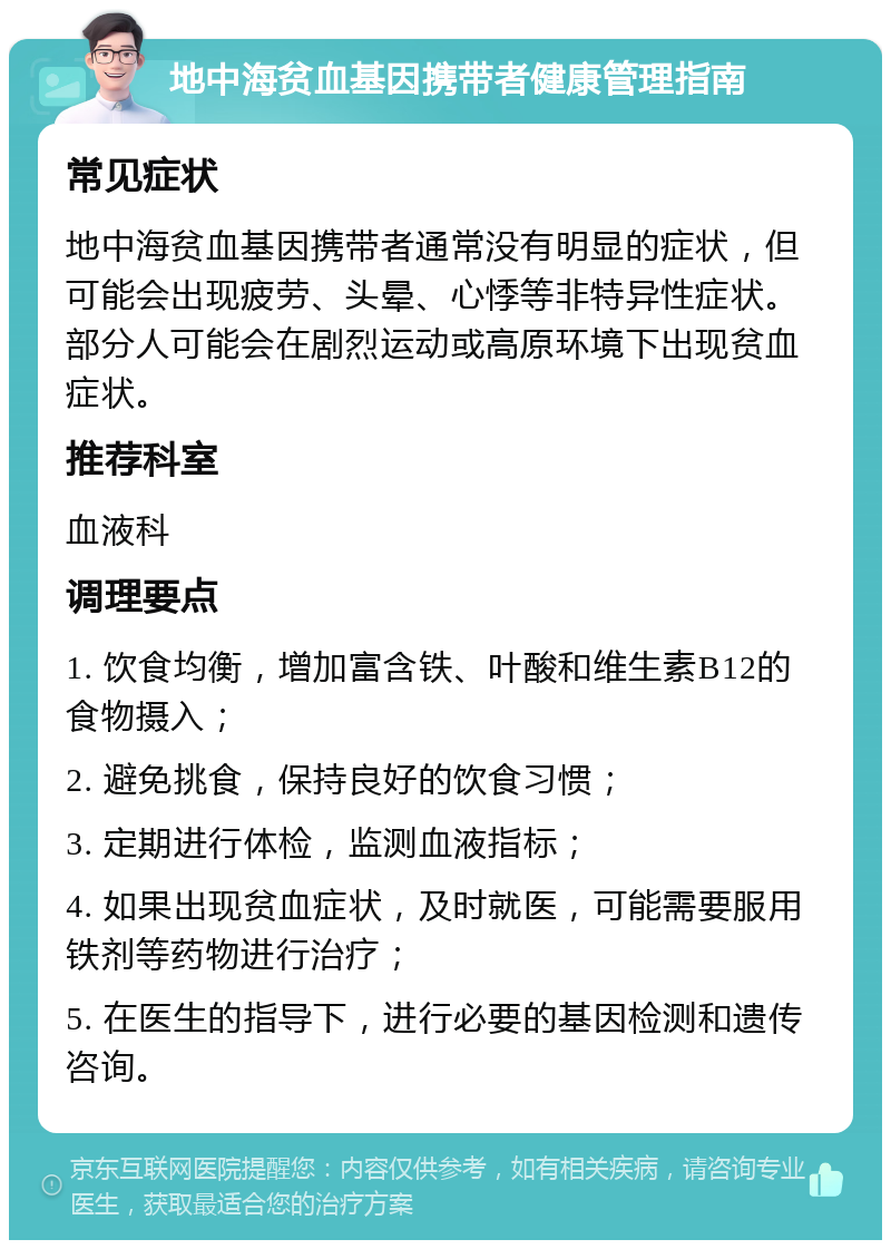 地中海贫血基因携带者健康管理指南 常见症状 地中海贫血基因携带者通常没有明显的症状，但可能会出现疲劳、头晕、心悸等非特异性症状。部分人可能会在剧烈运动或高原环境下出现贫血症状。 推荐科室 血液科 调理要点 1. 饮食均衡，增加富含铁、叶酸和维生素B12的食物摄入； 2. 避免挑食，保持良好的饮食习惯； 3. 定期进行体检，监测血液指标； 4. 如果出现贫血症状，及时就医，可能需要服用铁剂等药物进行治疗； 5. 在医生的指导下，进行必要的基因检测和遗传咨询。