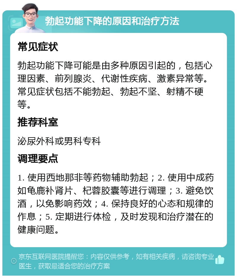 勃起功能下降的原因和治疗方法 常见症状 勃起功能下降可能是由多种原因引起的，包括心理因素、前列腺炎、代谢性疾病、激素异常等。常见症状包括不能勃起、勃起不坚、射精不硬等。 推荐科室 泌尿外科或男科专科 调理要点 1. 使用西地那非等药物辅助勃起；2. 使用中成药如龟鹿补肾片、杞蓉胶囊等进行调理；3. 避免饮酒，以免影响药效；4. 保持良好的心态和规律的作息；5. 定期进行体检，及时发现和治疗潜在的健康问题。