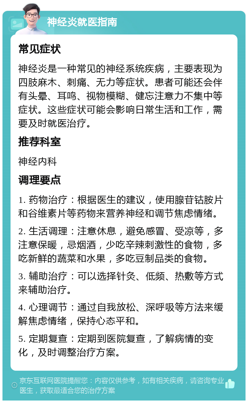 神经炎就医指南 常见症状 神经炎是一种常见的神经系统疾病，主要表现为四肢麻木、刺痛、无力等症状。患者可能还会伴有头晕、耳鸣、视物模糊、健忘注意力不集中等症状。这些症状可能会影响日常生活和工作，需要及时就医治疗。 推荐科室 神经内科 调理要点 1. 药物治疗：根据医生的建议，使用腺苷钴胺片和谷维素片等药物来营养神经和调节焦虑情绪。 2. 生活调理：注意休息，避免感冒、受凉等，多注意保暖，忌烟酒，少吃辛辣刺激性的食物，多吃新鲜的蔬菜和水果，多吃豆制品类的食物。 3. 辅助治疗：可以选择针灸、低频、热敷等方式来辅助治疗。 4. 心理调节：通过自我放松、深呼吸等方法来缓解焦虑情绪，保持心态平和。 5. 定期复查：定期到医院复查，了解病情的变化，及时调整治疗方案。