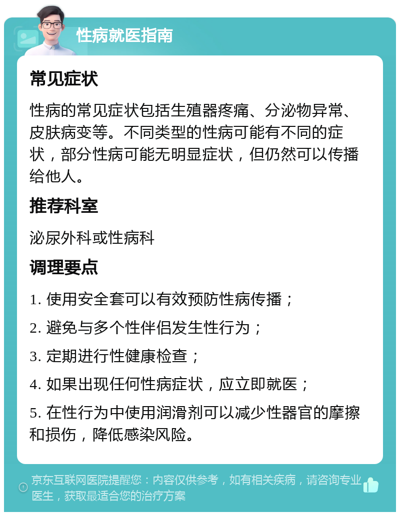 性病就医指南 常见症状 性病的常见症状包括生殖器疼痛、分泌物异常、皮肤病变等。不同类型的性病可能有不同的症状，部分性病可能无明显症状，但仍然可以传播给他人。 推荐科室 泌尿外科或性病科 调理要点 1. 使用安全套可以有效预防性病传播； 2. 避免与多个性伴侣发生性行为； 3. 定期进行性健康检查； 4. 如果出现任何性病症状，应立即就医； 5. 在性行为中使用润滑剂可以减少性器官的摩擦和损伤，降低感染风险。