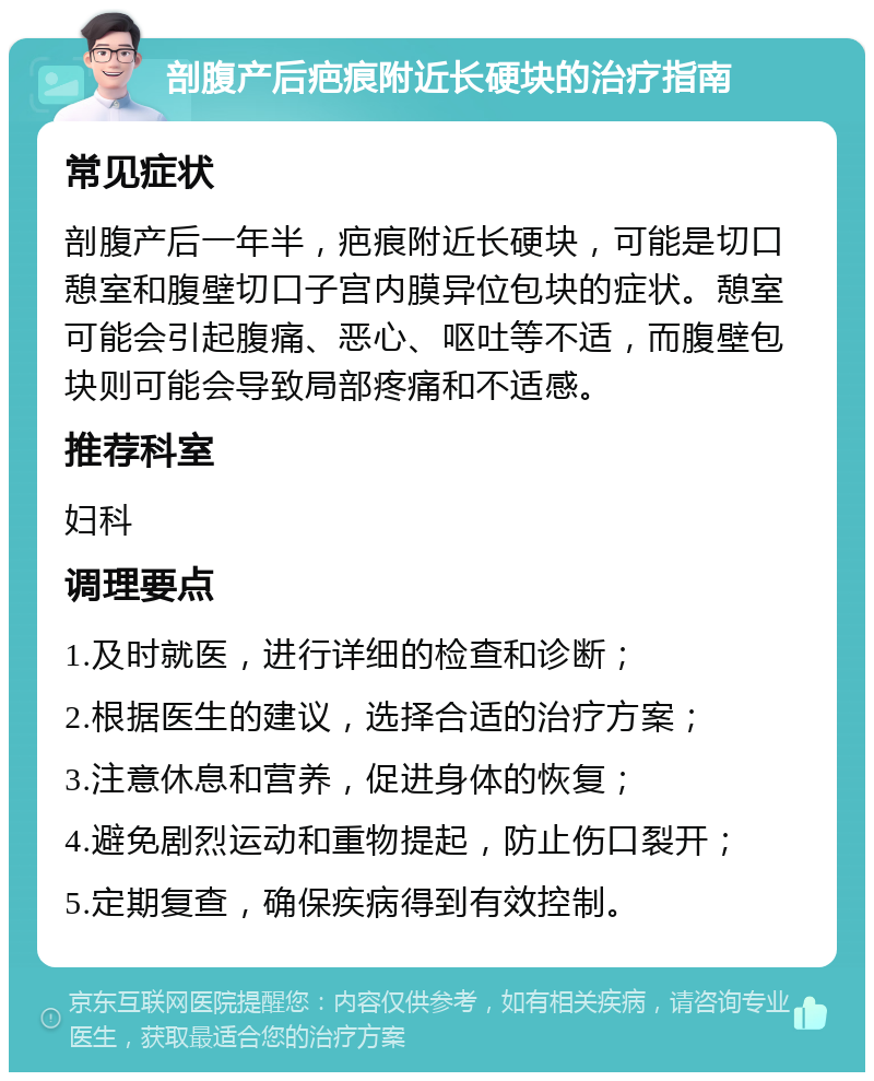 剖腹产后疤痕附近长硬块的治疗指南 常见症状 剖腹产后一年半，疤痕附近长硬块，可能是切口憩室和腹壁切口子宫内膜异位包块的症状。憩室可能会引起腹痛、恶心、呕吐等不适，而腹壁包块则可能会导致局部疼痛和不适感。 推荐科室 妇科 调理要点 1.及时就医，进行详细的检查和诊断； 2.根据医生的建议，选择合适的治疗方案； 3.注意休息和营养，促进身体的恢复； 4.避免剧烈运动和重物提起，防止伤口裂开； 5.定期复查，确保疾病得到有效控制。