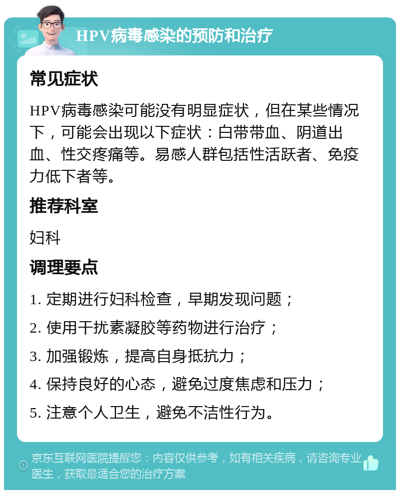 HPV病毒感染的预防和治疗 常见症状 HPV病毒感染可能没有明显症状，但在某些情况下，可能会出现以下症状：白带带血、阴道出血、性交疼痛等。易感人群包括性活跃者、免疫力低下者等。 推荐科室 妇科 调理要点 1. 定期进行妇科检查，早期发现问题； 2. 使用干扰素凝胶等药物进行治疗； 3. 加强锻炼，提高自身抵抗力； 4. 保持良好的心态，避免过度焦虑和压力； 5. 注意个人卫生，避免不洁性行为。