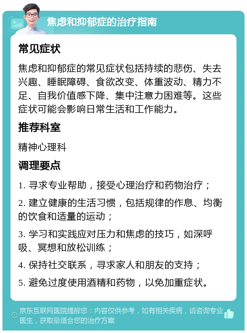 焦虑和抑郁症的治疗指南 常见症状 焦虑和抑郁症的常见症状包括持续的悲伤、失去兴趣、睡眠障碍、食欲改变、体重波动、精力不足、自我价值感下降、集中注意力困难等。这些症状可能会影响日常生活和工作能力。 推荐科室 精神心理科 调理要点 1. 寻求专业帮助，接受心理治疗和药物治疗； 2. 建立健康的生活习惯，包括规律的作息、均衡的饮食和适量的运动； 3. 学习和实践应对压力和焦虑的技巧，如深呼吸、冥想和放松训练； 4. 保持社交联系，寻求家人和朋友的支持； 5. 避免过度使用酒精和药物，以免加重症状。