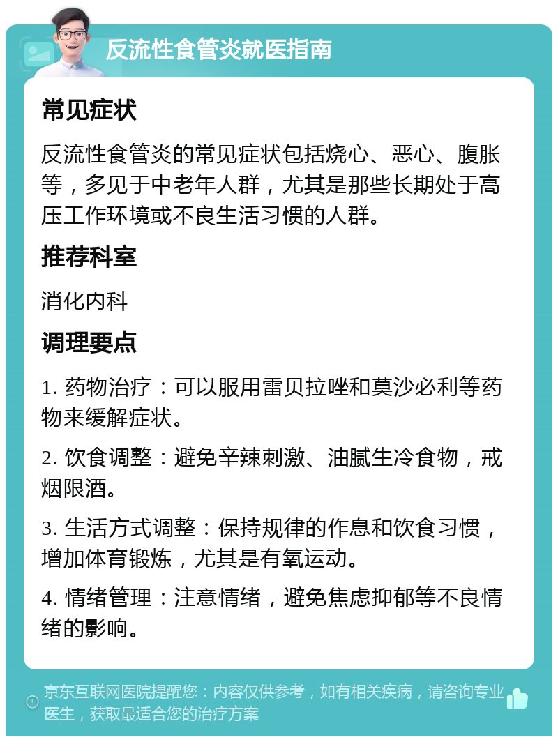 反流性食管炎就医指南 常见症状 反流性食管炎的常见症状包括烧心、恶心、腹胀等，多见于中老年人群，尤其是那些长期处于高压工作环境或不良生活习惯的人群。 推荐科室 消化内科 调理要点 1. 药物治疗：可以服用雷贝拉唑和莫沙必利等药物来缓解症状。 2. 饮食调整：避免辛辣刺激、油腻生冷食物，戒烟限酒。 3. 生活方式调整：保持规律的作息和饮食习惯，增加体育锻炼，尤其是有氧运动。 4. 情绪管理：注意情绪，避免焦虑抑郁等不良情绪的影响。