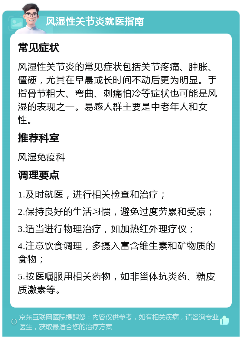 风湿性关节炎就医指南 常见症状 风湿性关节炎的常见症状包括关节疼痛、肿胀、僵硬，尤其在早晨或长时间不动后更为明显。手指骨节粗大、弯曲、刺痛怕冷等症状也可能是风湿的表现之一。易感人群主要是中老年人和女性。 推荐科室 风湿免疫科 调理要点 1.及时就医，进行相关检查和治疗； 2.保持良好的生活习惯，避免过度劳累和受凉； 3.适当进行物理治疗，如加热红外理疗仪； 4.注意饮食调理，多摄入富含维生素和矿物质的食物； 5.按医嘱服用相关药物，如非甾体抗炎药、糖皮质激素等。