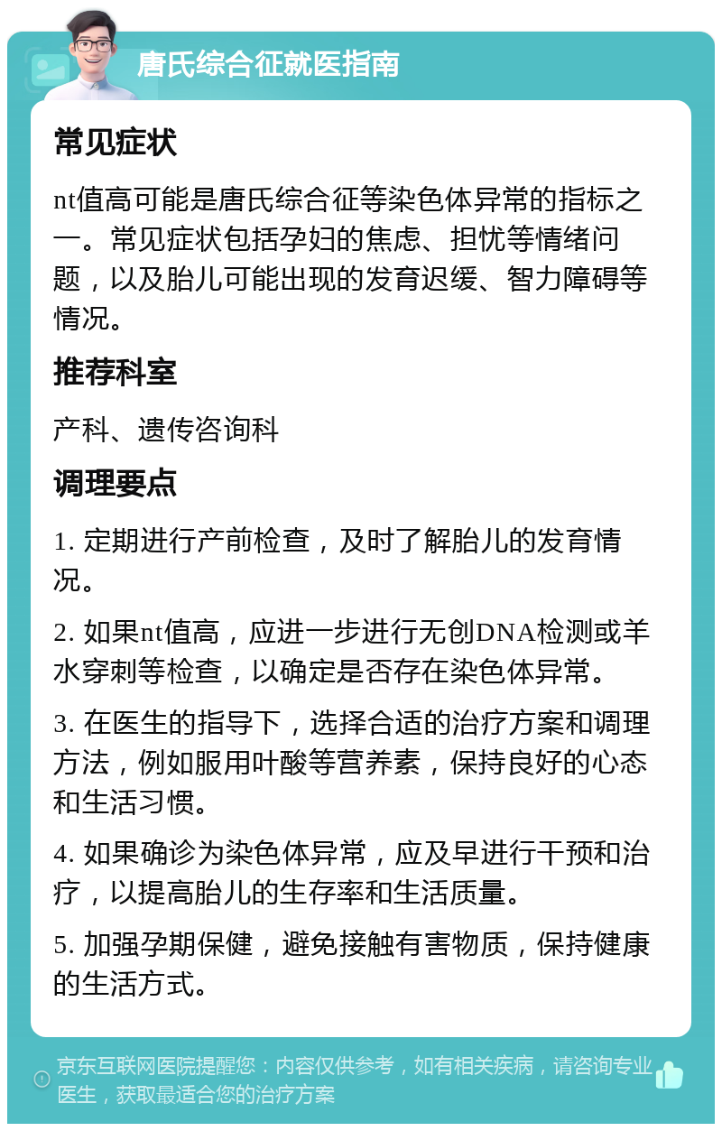 唐氏综合征就医指南 常见症状 nt值高可能是唐氏综合征等染色体异常的指标之一。常见症状包括孕妇的焦虑、担忧等情绪问题，以及胎儿可能出现的发育迟缓、智力障碍等情况。 推荐科室 产科、遗传咨询科 调理要点 1. 定期进行产前检查，及时了解胎儿的发育情况。 2. 如果nt值高，应进一步进行无创DNA检测或羊水穿刺等检查，以确定是否存在染色体异常。 3. 在医生的指导下，选择合适的治疗方案和调理方法，例如服用叶酸等营养素，保持良好的心态和生活习惯。 4. 如果确诊为染色体异常，应及早进行干预和治疗，以提高胎儿的生存率和生活质量。 5. 加强孕期保健，避免接触有害物质，保持健康的生活方式。