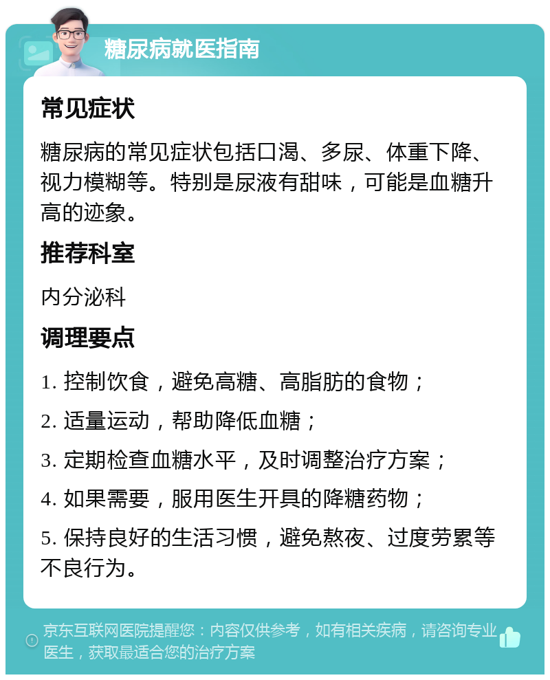 糖尿病就医指南 常见症状 糖尿病的常见症状包括口渴、多尿、体重下降、视力模糊等。特别是尿液有甜味，可能是血糖升高的迹象。 推荐科室 内分泌科 调理要点 1. 控制饮食，避免高糖、高脂肪的食物； 2. 适量运动，帮助降低血糖； 3. 定期检查血糖水平，及时调整治疗方案； 4. 如果需要，服用医生开具的降糖药物； 5. 保持良好的生活习惯，避免熬夜、过度劳累等不良行为。