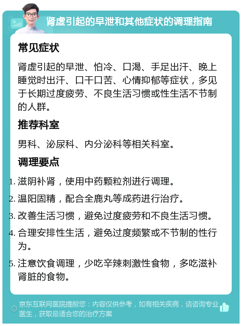 肾虚引起的早泄和其他症状的调理指南 常见症状 肾虚引起的早泄、怕冷、口渴、手足出汗、晚上睡觉时出汗、口干口苦、心情抑郁等症状，多见于长期过度疲劳、不良生活习惯或性生活不节制的人群。 推荐科室 男科、泌尿科、内分泌科等相关科室。 调理要点 滋阴补肾，使用中药颗粒剂进行调理。 温阳固精，配合全鹿丸等成药进行治疗。 改善生活习惯，避免过度疲劳和不良生活习惯。 合理安排性生活，避免过度频繁或不节制的性行为。 注意饮食调理，少吃辛辣刺激性食物，多吃滋补肾脏的食物。