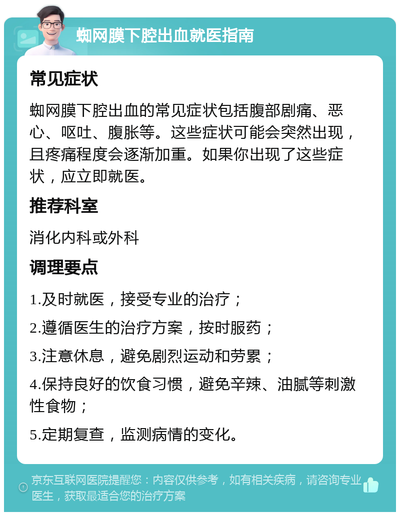 蜘网膜下腔出血就医指南 常见症状 蜘网膜下腔出血的常见症状包括腹部剧痛、恶心、呕吐、腹胀等。这些症状可能会突然出现，且疼痛程度会逐渐加重。如果你出现了这些症状，应立即就医。 推荐科室 消化内科或外科 调理要点 1.及时就医，接受专业的治疗； 2.遵循医生的治疗方案，按时服药； 3.注意休息，避免剧烈运动和劳累； 4.保持良好的饮食习惯，避免辛辣、油腻等刺激性食物； 5.定期复查，监测病情的变化。