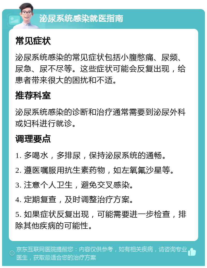 泌尿系统感染就医指南 常见症状 泌尿系统感染的常见症状包括小腹憋痛、尿频、尿急、尿不尽等。这些症状可能会反复出现，给患者带来很大的困扰和不适。 推荐科室 泌尿系统感染的诊断和治疗通常需要到泌尿外科或妇科进行就诊。 调理要点 1. 多喝水，多排尿，保持泌尿系统的通畅。 2. 遵医嘱服用抗生素药物，如左氧氟沙星等。 3. 注意个人卫生，避免交叉感染。 4. 定期复查，及时调整治疗方案。 5. 如果症状反复出现，可能需要进一步检查，排除其他疾病的可能性。