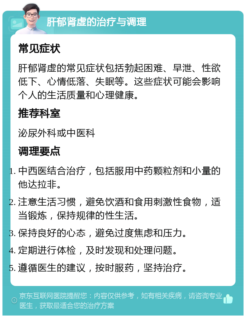 肝郁肾虚的治疗与调理 常见症状 肝郁肾虚的常见症状包括勃起困难、早泄、性欲低下、心情低落、失眠等。这些症状可能会影响个人的生活质量和心理健康。 推荐科室 泌尿外科或中医科 调理要点 中西医结合治疗，包括服用中药颗粒剂和小量的他达拉非。 注意生活习惯，避免饮酒和食用刺激性食物，适当锻炼，保持规律的性生活。 保持良好的心态，避免过度焦虑和压力。 定期进行体检，及时发现和处理问题。 遵循医生的建议，按时服药，坚持治疗。