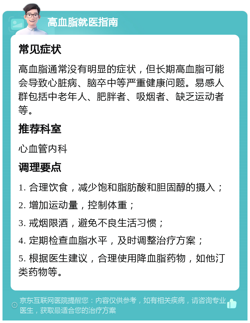 高血脂就医指南 常见症状 高血脂通常没有明显的症状，但长期高血脂可能会导致心脏病、脑卒中等严重健康问题。易感人群包括中老年人、肥胖者、吸烟者、缺乏运动者等。 推荐科室 心血管内科 调理要点 1. 合理饮食，减少饱和脂肪酸和胆固醇的摄入； 2. 增加运动量，控制体重； 3. 戒烟限酒，避免不良生活习惯； 4. 定期检查血脂水平，及时调整治疗方案； 5. 根据医生建议，合理使用降血脂药物，如他汀类药物等。