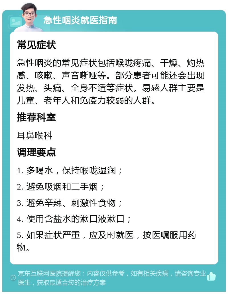 急性咽炎就医指南 常见症状 急性咽炎的常见症状包括喉咙疼痛、干燥、灼热感、咳嗽、声音嘶哑等。部分患者可能还会出现发热、头痛、全身不适等症状。易感人群主要是儿童、老年人和免疫力较弱的人群。 推荐科室 耳鼻喉科 调理要点 1. 多喝水，保持喉咙湿润； 2. 避免吸烟和二手烟； 3. 避免辛辣、刺激性食物； 4. 使用含盐水的漱口液漱口； 5. 如果症状严重，应及时就医，按医嘱服用药物。