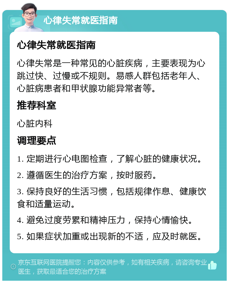 心律失常就医指南 心律失常就医指南 心律失常是一种常见的心脏疾病，主要表现为心跳过快、过慢或不规则。易感人群包括老年人、心脏病患者和甲状腺功能异常者等。 推荐科室 心脏内科 调理要点 1. 定期进行心电图检查，了解心脏的健康状况。 2. 遵循医生的治疗方案，按时服药。 3. 保持良好的生活习惯，包括规律作息、健康饮食和适量运动。 4. 避免过度劳累和精神压力，保持心情愉快。 5. 如果症状加重或出现新的不适，应及时就医。