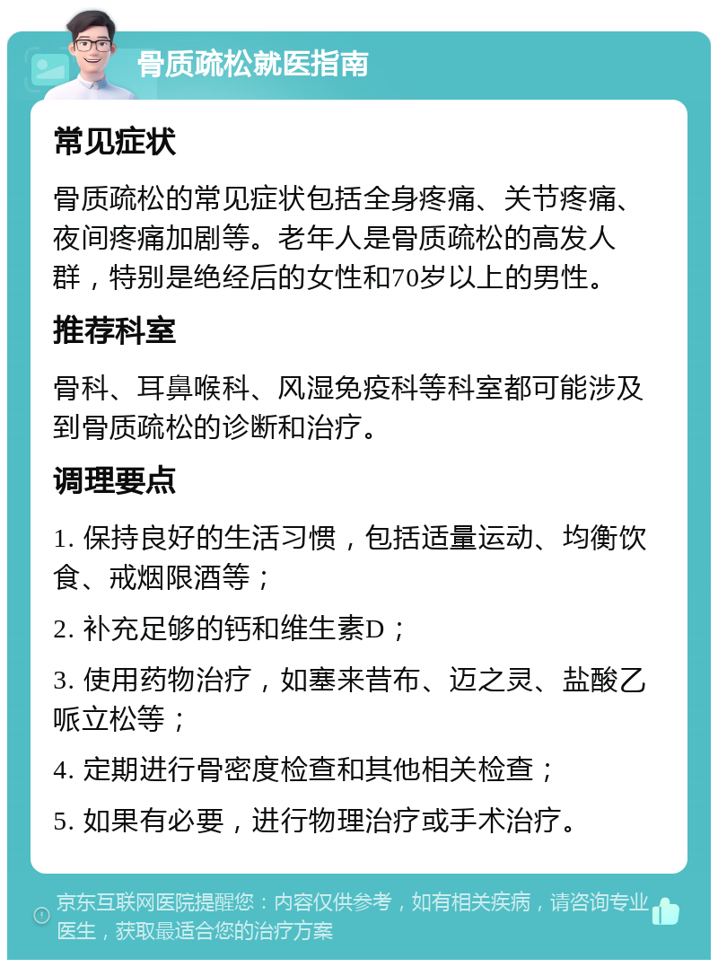 骨质疏松就医指南 常见症状 骨质疏松的常见症状包括全身疼痛、关节疼痛、夜间疼痛加剧等。老年人是骨质疏松的高发人群，特别是绝经后的女性和70岁以上的男性。 推荐科室 骨科、耳鼻喉科、风湿免疫科等科室都可能涉及到骨质疏松的诊断和治疗。 调理要点 1. 保持良好的生活习惯，包括适量运动、均衡饮食、戒烟限酒等； 2. 补充足够的钙和维生素D； 3. 使用药物治疗，如塞来昔布、迈之灵、盐酸乙哌立松等； 4. 定期进行骨密度检查和其他相关检查； 5. 如果有必要，进行物理治疗或手术治疗。