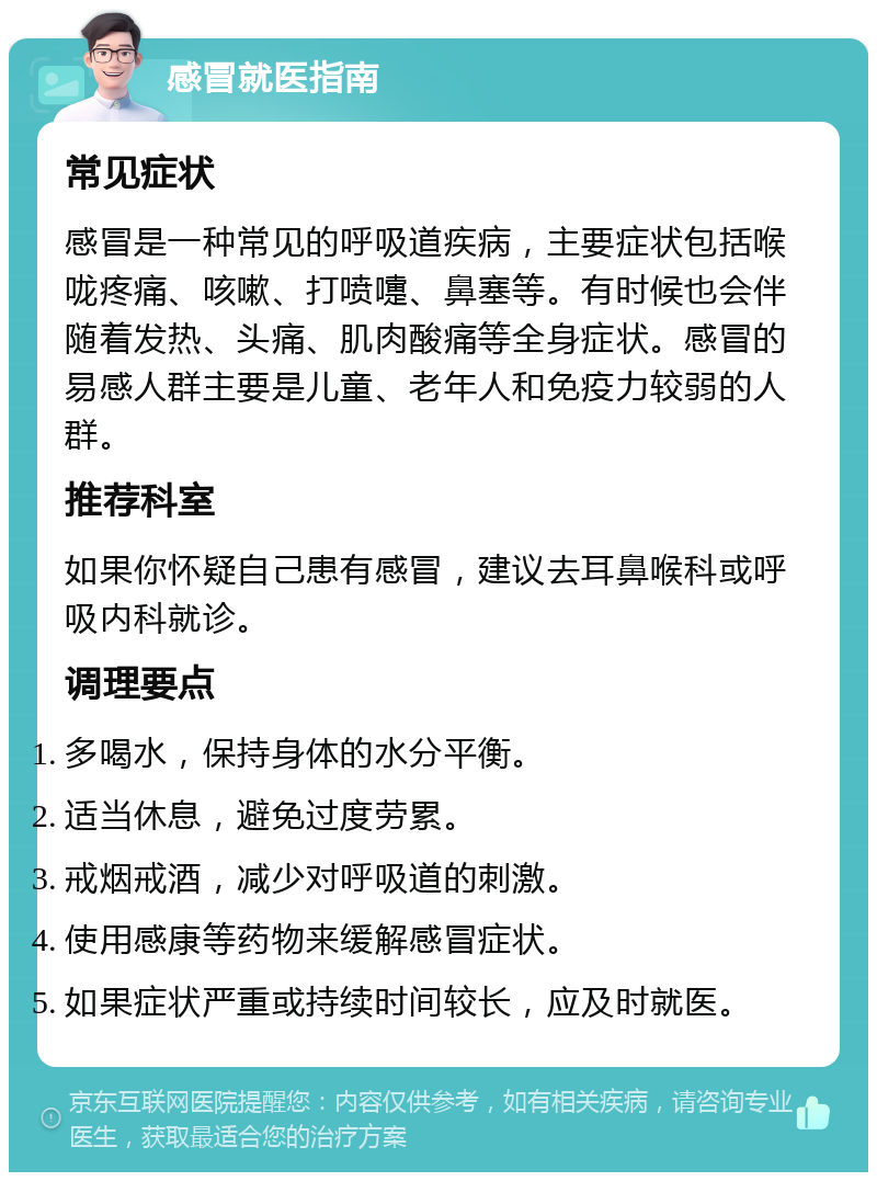 感冒就医指南 常见症状 感冒是一种常见的呼吸道疾病，主要症状包括喉咙疼痛、咳嗽、打喷嚏、鼻塞等。有时候也会伴随着发热、头痛、肌肉酸痛等全身症状。感冒的易感人群主要是儿童、老年人和免疫力较弱的人群。 推荐科室 如果你怀疑自己患有感冒，建议去耳鼻喉科或呼吸内科就诊。 调理要点 多喝水，保持身体的水分平衡。 适当休息，避免过度劳累。 戒烟戒酒，减少对呼吸道的刺激。 使用感康等药物来缓解感冒症状。 如果症状严重或持续时间较长，应及时就医。