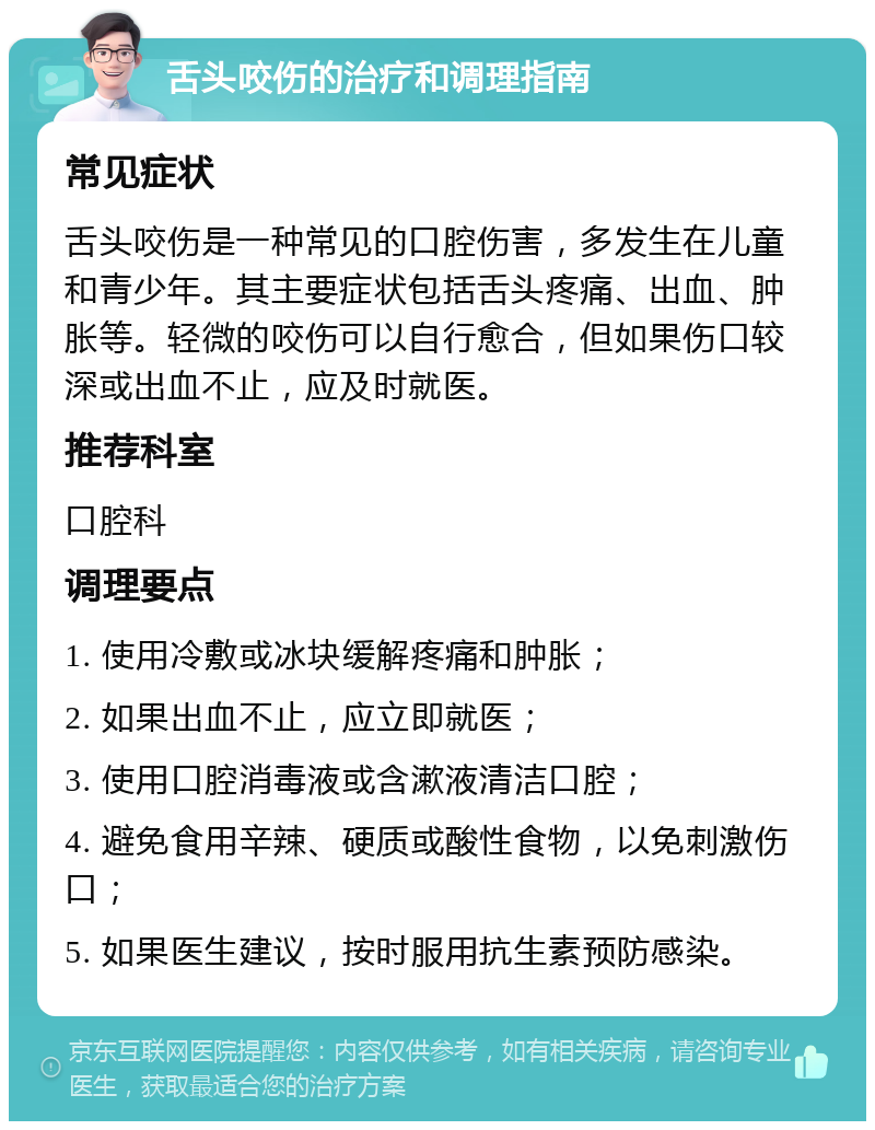 舌头咬伤的治疗和调理指南 常见症状 舌头咬伤是一种常见的口腔伤害，多发生在儿童和青少年。其主要症状包括舌头疼痛、出血、肿胀等。轻微的咬伤可以自行愈合，但如果伤口较深或出血不止，应及时就医。 推荐科室 口腔科 调理要点 1. 使用冷敷或冰块缓解疼痛和肿胀； 2. 如果出血不止，应立即就医； 3. 使用口腔消毒液或含漱液清洁口腔； 4. 避免食用辛辣、硬质或酸性食物，以免刺激伤口； 5. 如果医生建议，按时服用抗生素预防感染。