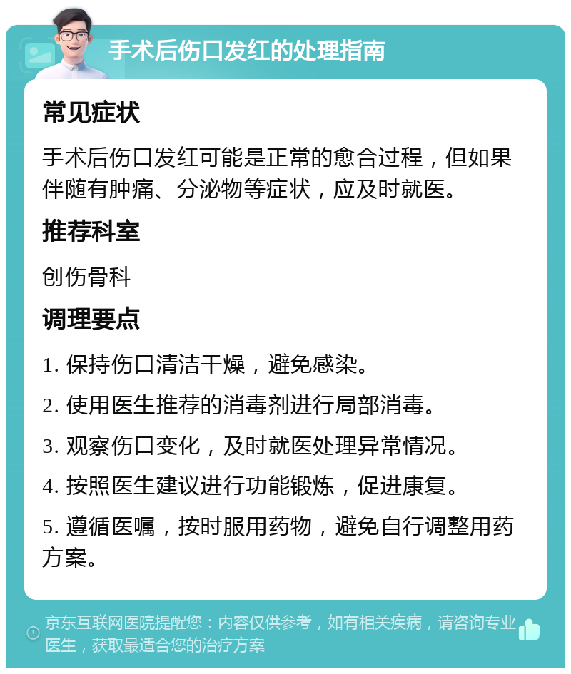 手术后伤口发红的处理指南 常见症状 手术后伤口发红可能是正常的愈合过程，但如果伴随有肿痛、分泌物等症状，应及时就医。 推荐科室 创伤骨科 调理要点 1. 保持伤口清洁干燥，避免感染。 2. 使用医生推荐的消毒剂进行局部消毒。 3. 观察伤口变化，及时就医处理异常情况。 4. 按照医生建议进行功能锻炼，促进康复。 5. 遵循医嘱，按时服用药物，避免自行调整用药方案。