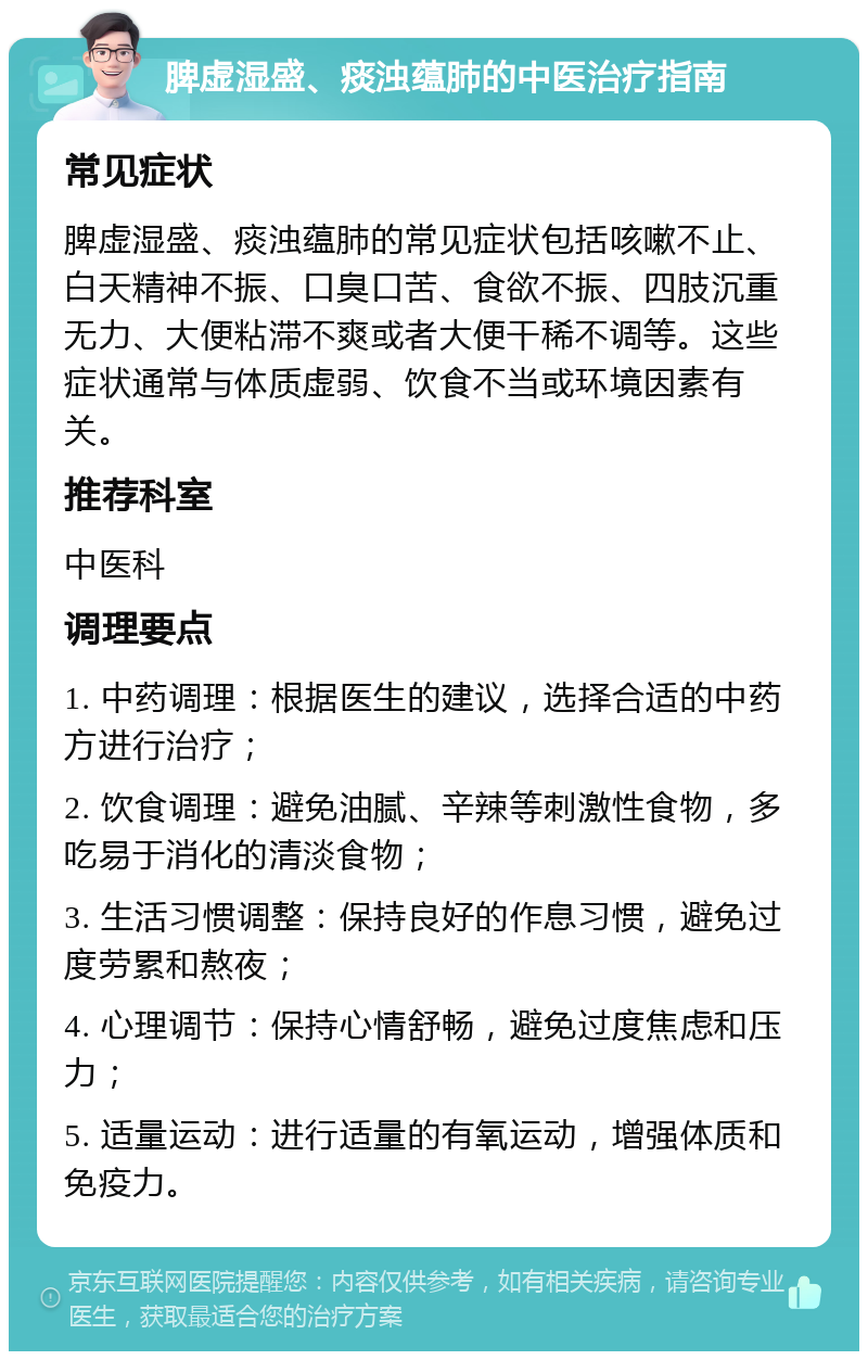 脾虚湿盛、痰浊蕴肺的中医治疗指南 常见症状 脾虚湿盛、痰浊蕴肺的常见症状包括咳嗽不止、白天精神不振、口臭口苦、食欲不振、四肢沉重无力、大便粘滞不爽或者大便干稀不调等。这些症状通常与体质虚弱、饮食不当或环境因素有关。 推荐科室 中医科 调理要点 1. 中药调理：根据医生的建议，选择合适的中药方进行治疗； 2. 饮食调理：避免油腻、辛辣等刺激性食物，多吃易于消化的清淡食物； 3. 生活习惯调整：保持良好的作息习惯，避免过度劳累和熬夜； 4. 心理调节：保持心情舒畅，避免过度焦虑和压力； 5. 适量运动：进行适量的有氧运动，增强体质和免疫力。