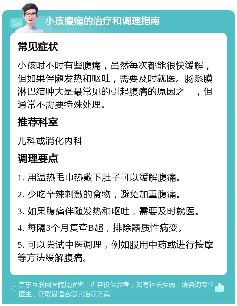 小孩腹痛的治疗和调理指南 常见症状 小孩时不时有些腹痛，虽然每次都能很快缓解，但如果伴随发热和呕吐，需要及时就医。肠系膜淋巴结肿大是最常见的引起腹痛的原因之一，但通常不需要特殊处理。 推荐科室 儿科或消化内科 调理要点 1. 用温热毛巾热敷下肚子可以缓解腹痛。 2. 少吃辛辣刺激的食物，避免加重腹痛。 3. 如果腹痛伴随发热和呕吐，需要及时就医。 4. 每隔3个月复查B超，排除器质性病变。 5. 可以尝试中医调理，例如服用中药或进行按摩等方法缓解腹痛。