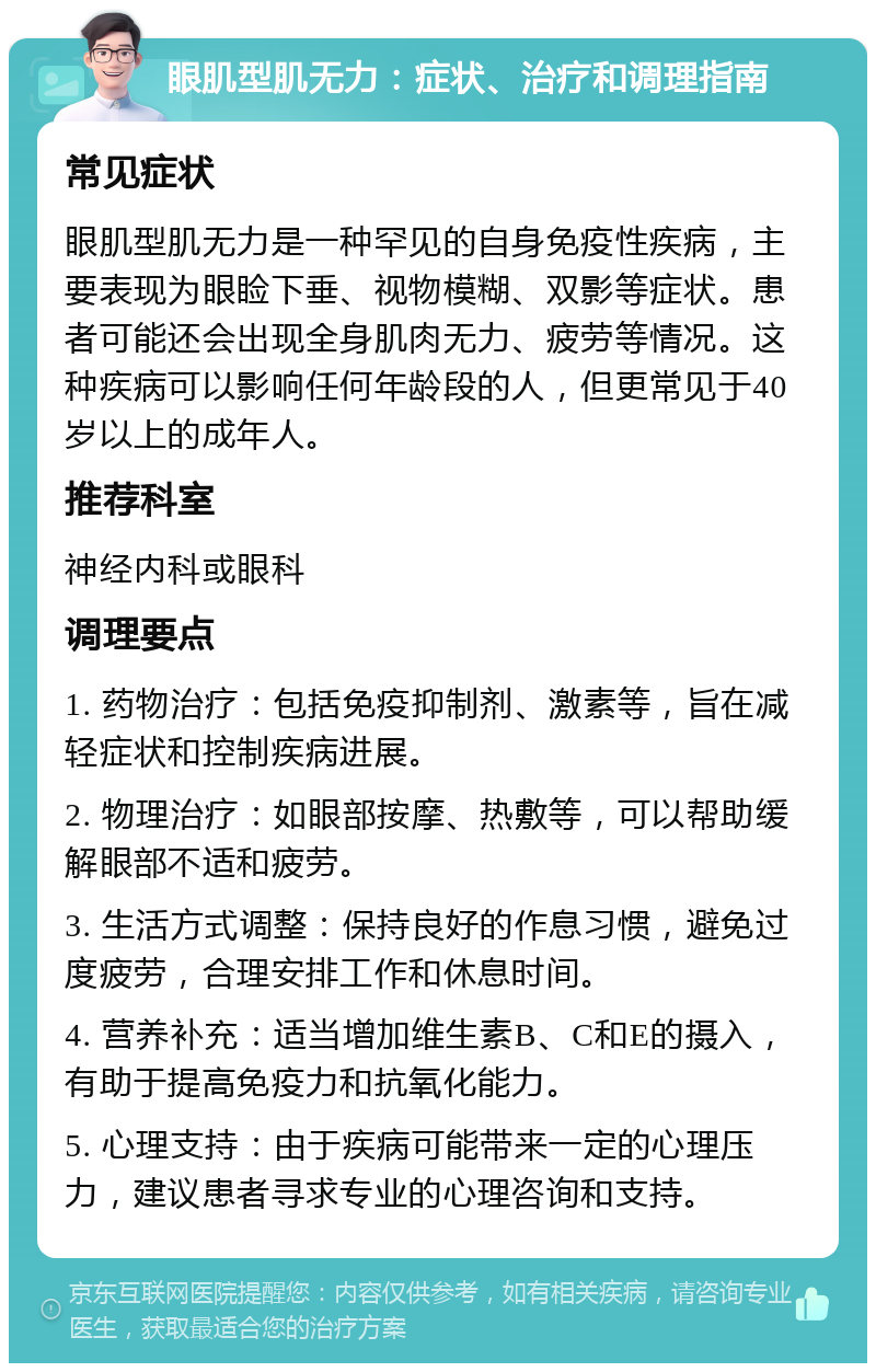 眼肌型肌无力：症状、治疗和调理指南 常见症状 眼肌型肌无力是一种罕见的自身免疫性疾病，主要表现为眼睑下垂、视物模糊、双影等症状。患者可能还会出现全身肌肉无力、疲劳等情况。这种疾病可以影响任何年龄段的人，但更常见于40岁以上的成年人。 推荐科室 神经内科或眼科 调理要点 1. 药物治疗：包括免疫抑制剂、激素等，旨在减轻症状和控制疾病进展。 2. 物理治疗：如眼部按摩、热敷等，可以帮助缓解眼部不适和疲劳。 3. 生活方式调整：保持良好的作息习惯，避免过度疲劳，合理安排工作和休息时间。 4. 营养补充：适当增加维生素B、C和E的摄入，有助于提高免疫力和抗氧化能力。 5. 心理支持：由于疾病可能带来一定的心理压力，建议患者寻求专业的心理咨询和支持。