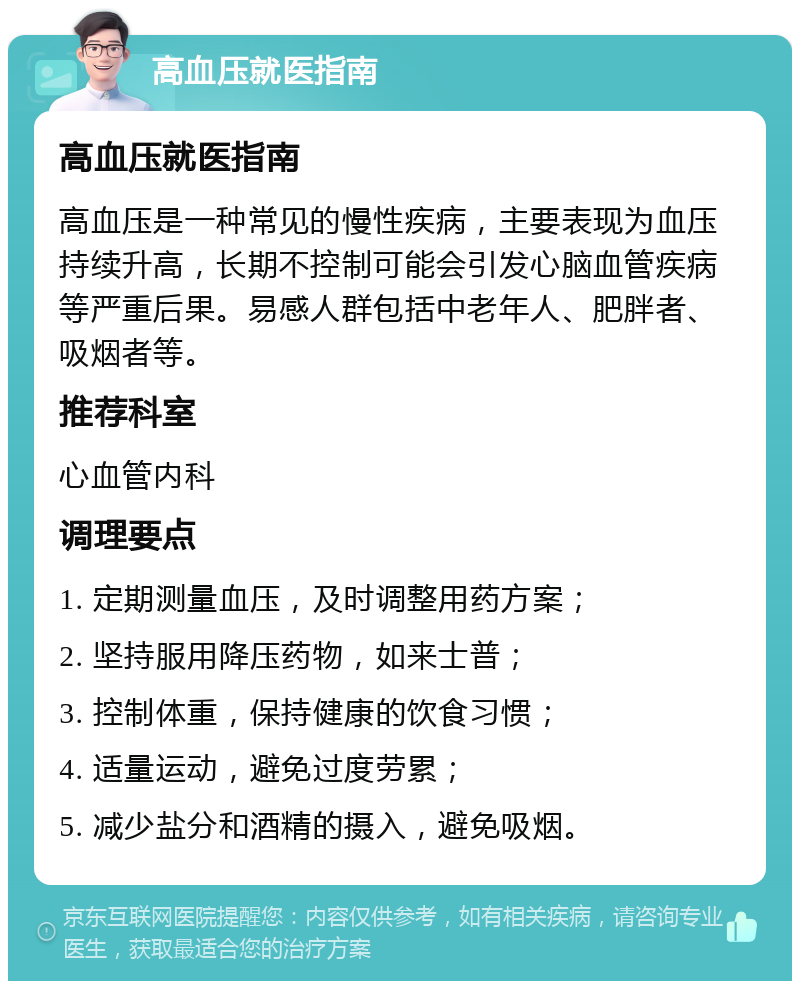 高血压就医指南 高血压就医指南 高血压是一种常见的慢性疾病，主要表现为血压持续升高，长期不控制可能会引发心脑血管疾病等严重后果。易感人群包括中老年人、肥胖者、吸烟者等。 推荐科室 心血管内科 调理要点 1. 定期测量血压，及时调整用药方案； 2. 坚持服用降压药物，如来士普； 3. 控制体重，保持健康的饮食习惯； 4. 适量运动，避免过度劳累； 5. 减少盐分和酒精的摄入，避免吸烟。