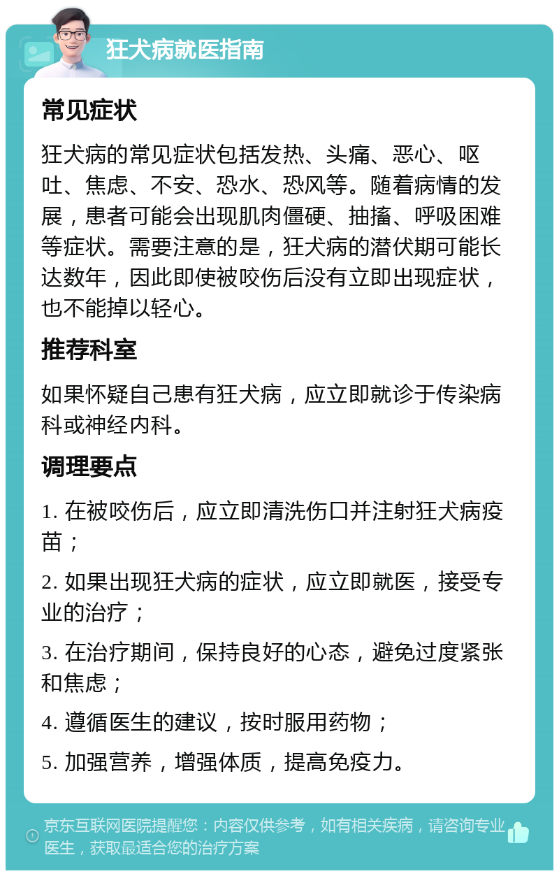 狂犬病就医指南 常见症状 狂犬病的常见症状包括发热、头痛、恶心、呕吐、焦虑、不安、恐水、恐风等。随着病情的发展，患者可能会出现肌肉僵硬、抽搐、呼吸困难等症状。需要注意的是，狂犬病的潜伏期可能长达数年，因此即使被咬伤后没有立即出现症状，也不能掉以轻心。 推荐科室 如果怀疑自己患有狂犬病，应立即就诊于传染病科或神经内科。 调理要点 1. 在被咬伤后，应立即清洗伤口并注射狂犬病疫苗； 2. 如果出现狂犬病的症状，应立即就医，接受专业的治疗； 3. 在治疗期间，保持良好的心态，避免过度紧张和焦虑； 4. 遵循医生的建议，按时服用药物； 5. 加强营养，增强体质，提高免疫力。