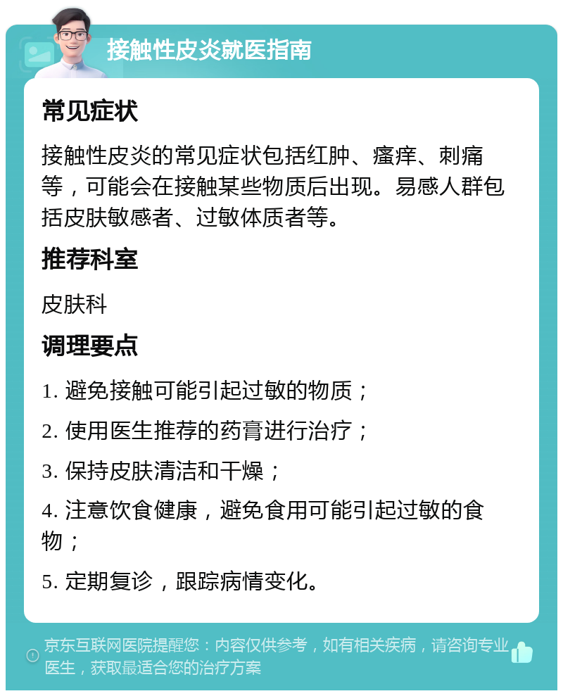 接触性皮炎就医指南 常见症状 接触性皮炎的常见症状包括红肿、瘙痒、刺痛等，可能会在接触某些物质后出现。易感人群包括皮肤敏感者、过敏体质者等。 推荐科室 皮肤科 调理要点 1. 避免接触可能引起过敏的物质； 2. 使用医生推荐的药膏进行治疗； 3. 保持皮肤清洁和干燥； 4. 注意饮食健康，避免食用可能引起过敏的食物； 5. 定期复诊，跟踪病情变化。