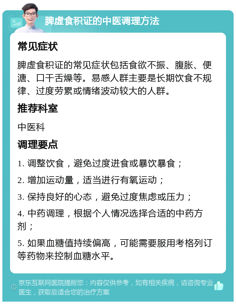 脾虚食积证的中医调理方法 常见症状 脾虚食积证的常见症状包括食欲不振、腹胀、便溏、口干舌燥等。易感人群主要是长期饮食不规律、过度劳累或情绪波动较大的人群。 推荐科室 中医科 调理要点 1. 调整饮食，避免过度进食或暴饮暴食； 2. 增加运动量，适当进行有氧运动； 3. 保持良好的心态，避免过度焦虑或压力； 4. 中药调理，根据个人情况选择合适的中药方剂； 5. 如果血糖值持续偏高，可能需要服用考格列订等药物来控制血糖水平。