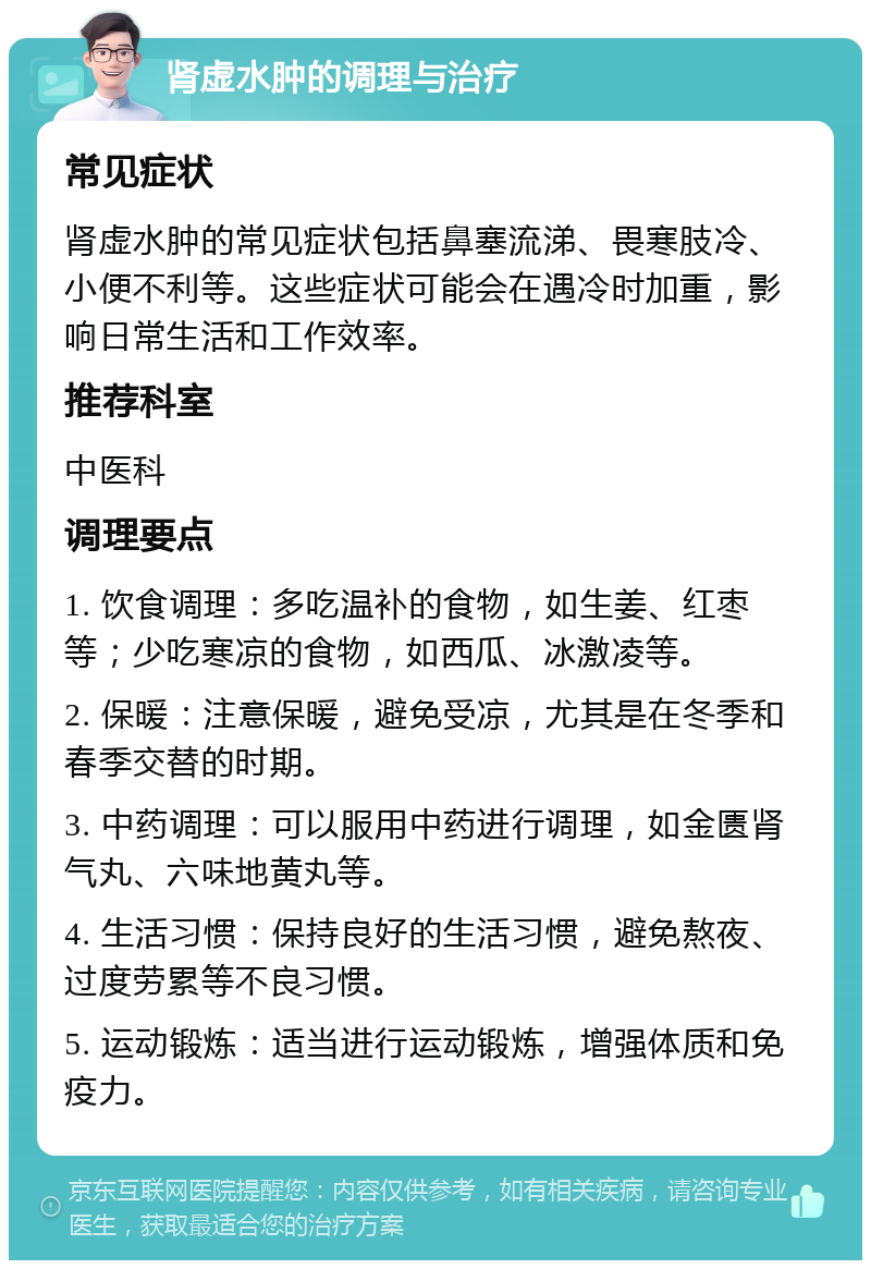 肾虚水肿的调理与治疗 常见症状 肾虚水肿的常见症状包括鼻塞流涕、畏寒肢冷、小便不利等。这些症状可能会在遇冷时加重，影响日常生活和工作效率。 推荐科室 中医科 调理要点 1. 饮食调理：多吃温补的食物，如生姜、红枣等；少吃寒凉的食物，如西瓜、冰激凌等。 2. 保暖：注意保暖，避免受凉，尤其是在冬季和春季交替的时期。 3. 中药调理：可以服用中药进行调理，如金匮肾气丸、六味地黄丸等。 4. 生活习惯：保持良好的生活习惯，避免熬夜、过度劳累等不良习惯。 5. 运动锻炼：适当进行运动锻炼，增强体质和免疫力。