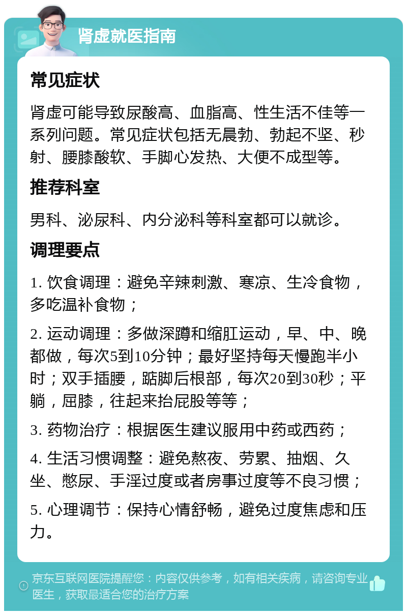 肾虚就医指南 常见症状 肾虚可能导致尿酸高、血脂高、性生活不佳等一系列问题。常见症状包括无晨勃、勃起不坚、秒射、腰膝酸软、手脚心发热、大便不成型等。 推荐科室 男科、泌尿科、内分泌科等科室都可以就诊。 调理要点 1. 饮食调理：避免辛辣刺激、寒凉、生冷食物，多吃温补食物； 2. 运动调理：多做深蹲和缩肛运动，早、中、晚都做，每次5到10分钟；最好坚持每天慢跑半小时；双手插腰，踮脚后根部，每次20到30秒；平躺，屈膝，往起来抬屁股等等； 3. 药物治疗：根据医生建议服用中药或西药； 4. 生活习惯调整：避免熬夜、劳累、抽烟、久坐、憋尿、手淫过度或者房事过度等不良习惯； 5. 心理调节：保持心情舒畅，避免过度焦虑和压力。