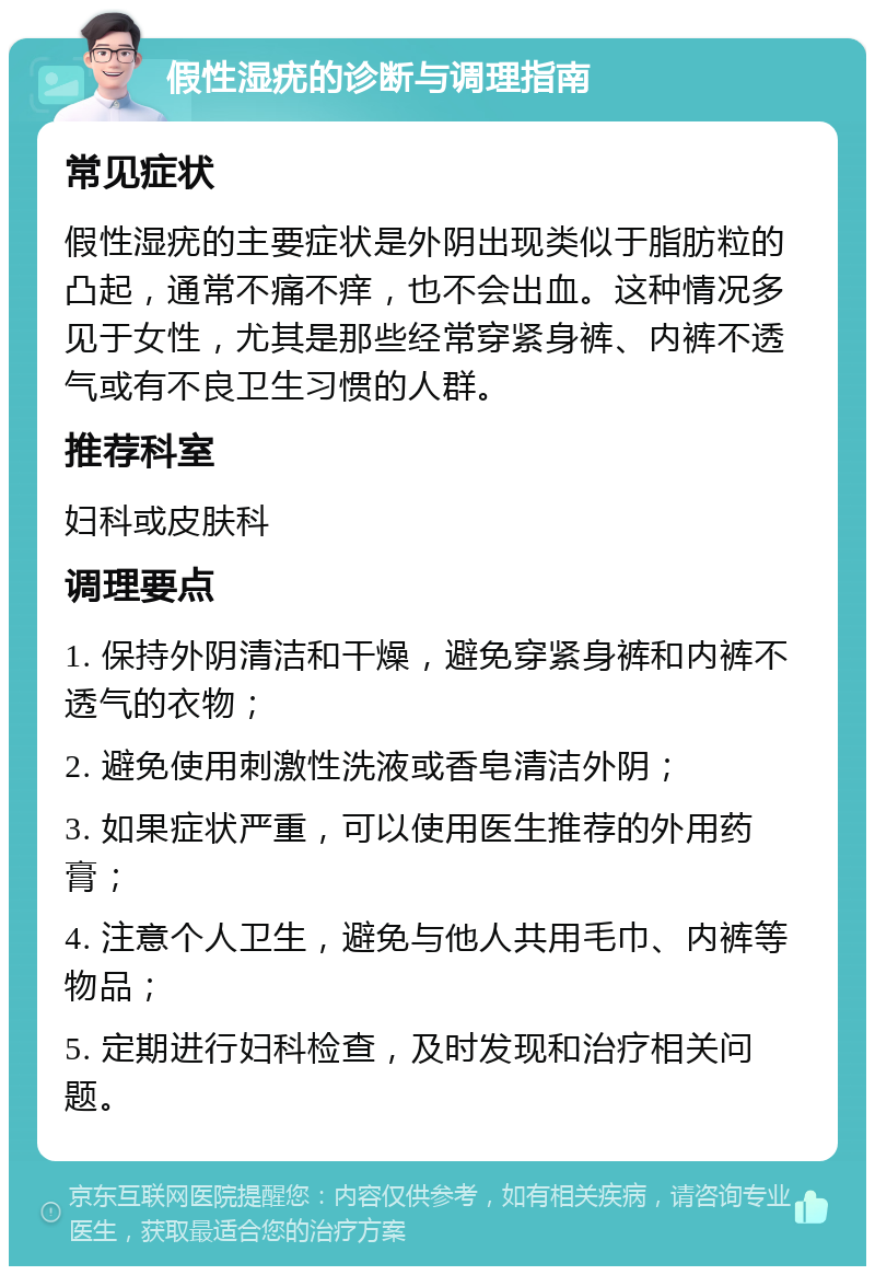 假性湿疣的诊断与调理指南 常见症状 假性湿疣的主要症状是外阴出现类似于脂肪粒的凸起，通常不痛不痒，也不会出血。这种情况多见于女性，尤其是那些经常穿紧身裤、内裤不透气或有不良卫生习惯的人群。 推荐科室 妇科或皮肤科 调理要点 1. 保持外阴清洁和干燥，避免穿紧身裤和内裤不透气的衣物； 2. 避免使用刺激性洗液或香皂清洁外阴； 3. 如果症状严重，可以使用医生推荐的外用药膏； 4. 注意个人卫生，避免与他人共用毛巾、内裤等物品； 5. 定期进行妇科检查，及时发现和治疗相关问题。