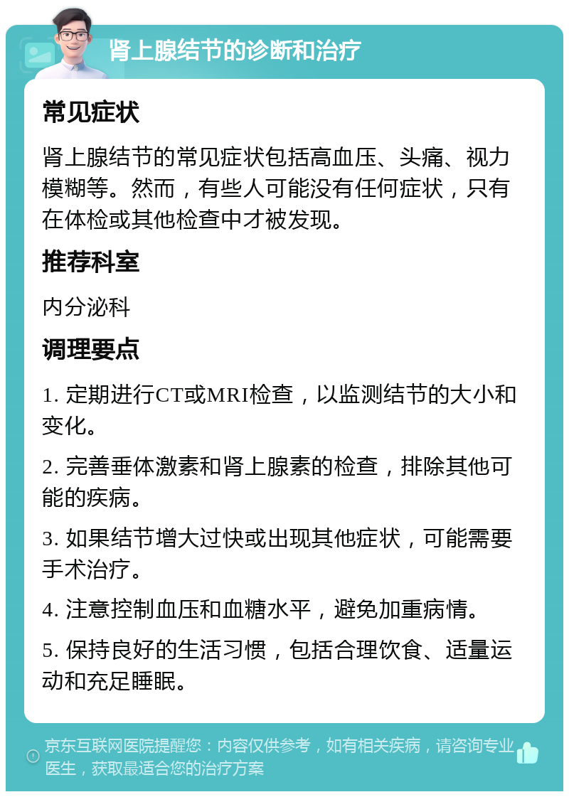 肾上腺结节的诊断和治疗 常见症状 肾上腺结节的常见症状包括高血压、头痛、视力模糊等。然而，有些人可能没有任何症状，只有在体检或其他检查中才被发现。 推荐科室 内分泌科 调理要点 1. 定期进行CT或MRI检查，以监测结节的大小和变化。 2. 完善垂体激素和肾上腺素的检查，排除其他可能的疾病。 3. 如果结节增大过快或出现其他症状，可能需要手术治疗。 4. 注意控制血压和血糖水平，避免加重病情。 5. 保持良好的生活习惯，包括合理饮食、适量运动和充足睡眠。