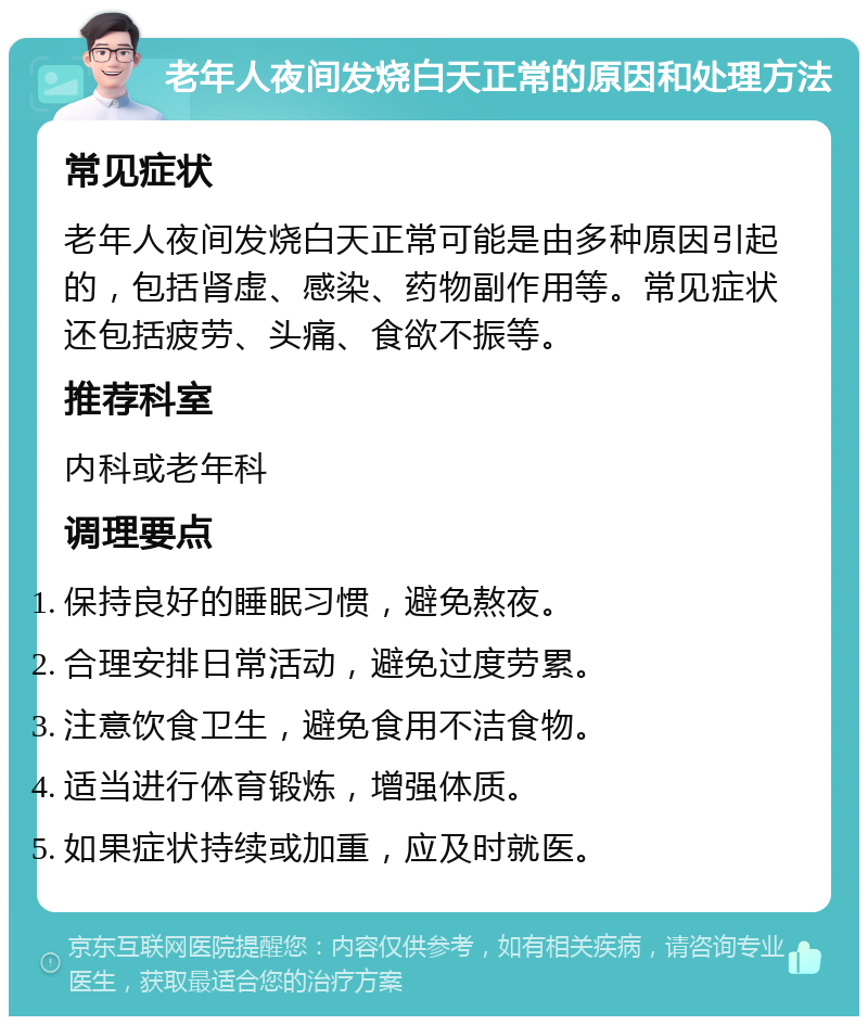 老年人夜间发烧白天正常的原因和处理方法 常见症状 老年人夜间发烧白天正常可能是由多种原因引起的，包括肾虚、感染、药物副作用等。常见症状还包括疲劳、头痛、食欲不振等。 推荐科室 内科或老年科 调理要点 保持良好的睡眠习惯，避免熬夜。 合理安排日常活动，避免过度劳累。 注意饮食卫生，避免食用不洁食物。 适当进行体育锻炼，增强体质。 如果症状持续或加重，应及时就医。