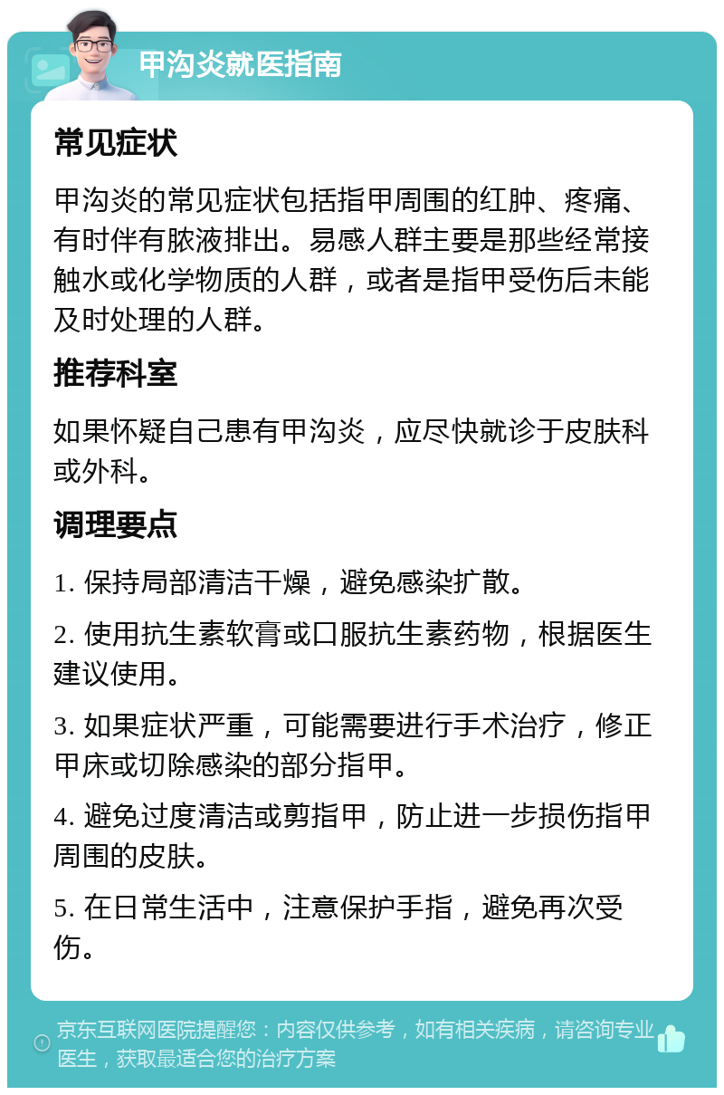 甲沟炎就医指南 常见症状 甲沟炎的常见症状包括指甲周围的红肿、疼痛、有时伴有脓液排出。易感人群主要是那些经常接触水或化学物质的人群，或者是指甲受伤后未能及时处理的人群。 推荐科室 如果怀疑自己患有甲沟炎，应尽快就诊于皮肤科或外科。 调理要点 1. 保持局部清洁干燥，避免感染扩散。 2. 使用抗生素软膏或口服抗生素药物，根据医生建议使用。 3. 如果症状严重，可能需要进行手术治疗，修正甲床或切除感染的部分指甲。 4. 避免过度清洁或剪指甲，防止进一步损伤指甲周围的皮肤。 5. 在日常生活中，注意保护手指，避免再次受伤。