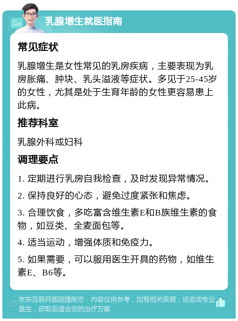 乳腺增生就医指南 常见症状 乳腺增生是女性常见的乳房疾病，主要表现为乳房胀痛、肿块、乳头溢液等症状。多见于25-45岁的女性，尤其是处于生育年龄的女性更容易患上此病。 推荐科室 乳腺外科或妇科 调理要点 1. 定期进行乳房自我检查，及时发现异常情况。 2. 保持良好的心态，避免过度紧张和焦虑。 3. 合理饮食，多吃富含维生素E和B族维生素的食物，如豆类、全麦面包等。 4. 适当运动，增强体质和免疫力。 5. 如果需要，可以服用医生开具的药物，如维生素E、B6等。