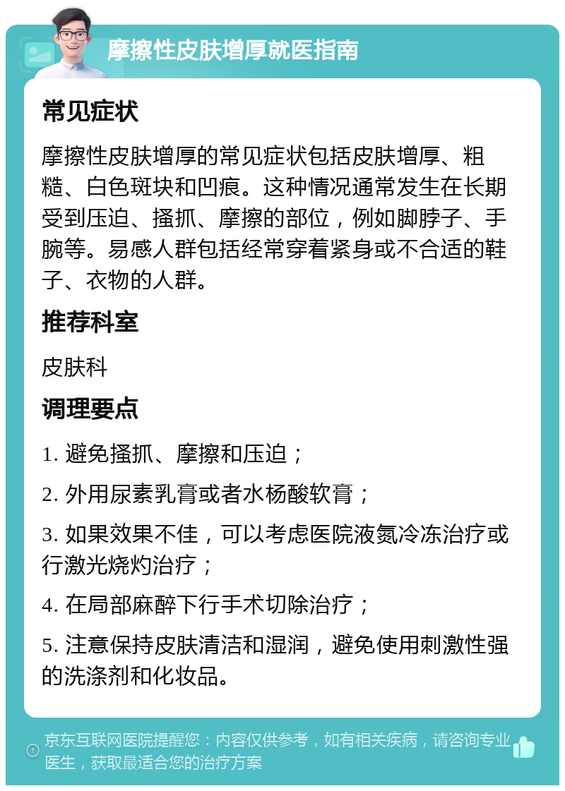 摩擦性皮肤增厚就医指南 常见症状 摩擦性皮肤增厚的常见症状包括皮肤增厚、粗糙、白色斑块和凹痕。这种情况通常发生在长期受到压迫、搔抓、摩擦的部位，例如脚脖子、手腕等。易感人群包括经常穿着紧身或不合适的鞋子、衣物的人群。 推荐科室 皮肤科 调理要点 1. 避免搔抓、摩擦和压迫； 2. 外用尿素乳膏或者水杨酸软膏； 3. 如果效果不佳，可以考虑医院液氮冷冻治疗或行激光烧灼治疗； 4. 在局部麻醉下行手术切除治疗； 5. 注意保持皮肤清洁和湿润，避免使用刺激性强的洗涤剂和化妆品。