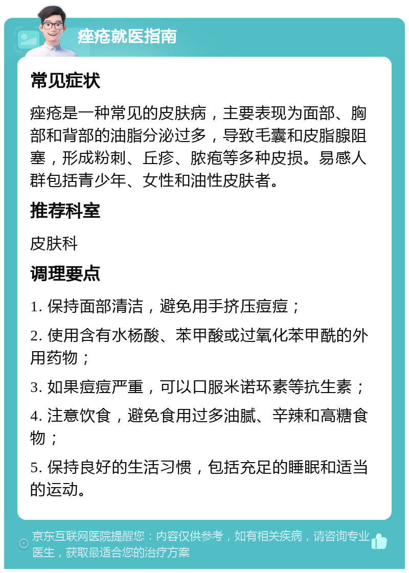 痤疮就医指南 常见症状 痤疮是一种常见的皮肤病，主要表现为面部、胸部和背部的油脂分泌过多，导致毛囊和皮脂腺阻塞，形成粉刺、丘疹、脓疱等多种皮损。易感人群包括青少年、女性和油性皮肤者。 推荐科室 皮肤科 调理要点 1. 保持面部清洁，避免用手挤压痘痘； 2. 使用含有水杨酸、苯甲酸或过氧化苯甲酰的外用药物； 3. 如果痘痘严重，可以口服米诺环素等抗生素； 4. 注意饮食，避免食用过多油腻、辛辣和高糖食物； 5. 保持良好的生活习惯，包括充足的睡眠和适当的运动。