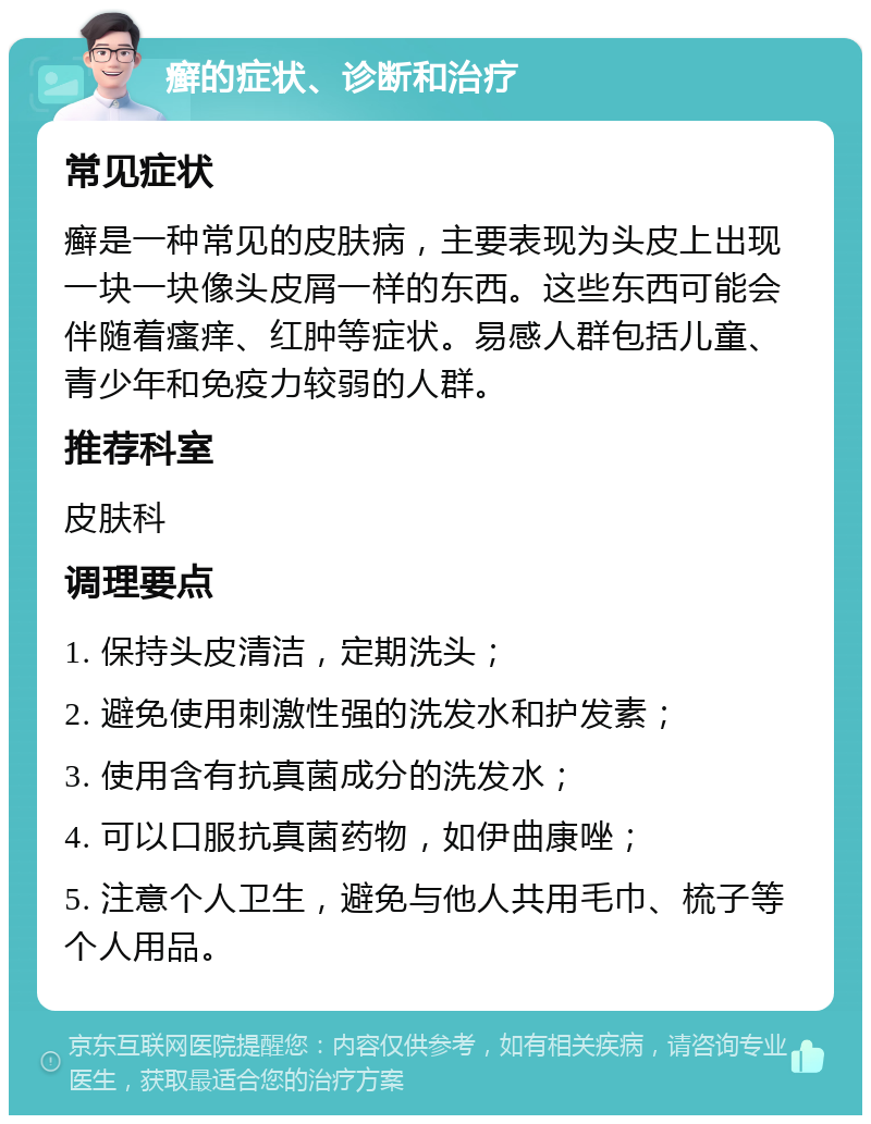 癣的症状、诊断和治疗 常见症状 癣是一种常见的皮肤病，主要表现为头皮上出现一块一块像头皮屑一样的东西。这些东西可能会伴随着瘙痒、红肿等症状。易感人群包括儿童、青少年和免疫力较弱的人群。 推荐科室 皮肤科 调理要点 1. 保持头皮清洁，定期洗头； 2. 避免使用刺激性强的洗发水和护发素； 3. 使用含有抗真菌成分的洗发水； 4. 可以口服抗真菌药物，如伊曲康唑； 5. 注意个人卫生，避免与他人共用毛巾、梳子等个人用品。