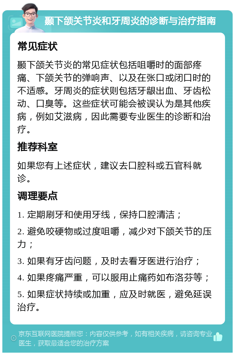 颞下颌关节炎和牙周炎的诊断与治疗指南 常见症状 颞下颌关节炎的常见症状包括咀嚼时的面部疼痛、下颌关节的弹响声、以及在张口或闭口时的不适感。牙周炎的症状则包括牙龈出血、牙齿松动、口臭等。这些症状可能会被误认为是其他疾病，例如艾滋病，因此需要专业医生的诊断和治疗。 推荐科室 如果您有上述症状，建议去口腔科或五官科就诊。 调理要点 1. 定期刷牙和使用牙线，保持口腔清洁； 2. 避免咬硬物或过度咀嚼，减少对下颌关节的压力； 3. 如果有牙齿问题，及时去看牙医进行治疗； 4. 如果疼痛严重，可以服用止痛药如布洛芬等； 5. 如果症状持续或加重，应及时就医，避免延误治疗。