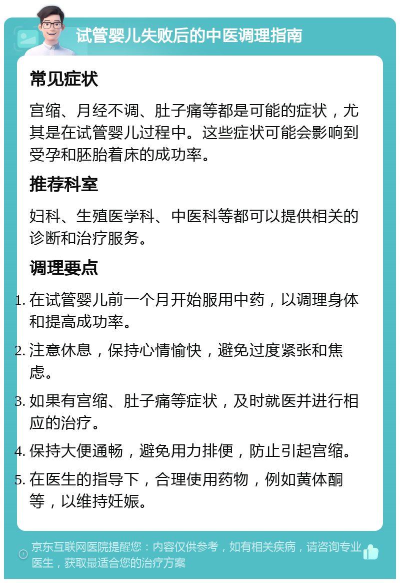 试管婴儿失败后的中医调理指南 常见症状 宫缩、月经不调、肚子痛等都是可能的症状，尤其是在试管婴儿过程中。这些症状可能会影响到受孕和胚胎着床的成功率。 推荐科室 妇科、生殖医学科、中医科等都可以提供相关的诊断和治疗服务。 调理要点 在试管婴儿前一个月开始服用中药，以调理身体和提高成功率。 注意休息，保持心情愉快，避免过度紧张和焦虑。 如果有宫缩、肚子痛等症状，及时就医并进行相应的治疗。 保持大便通畅，避免用力排便，防止引起宫缩。 在医生的指导下，合理使用药物，例如黄体酮等，以维持妊娠。