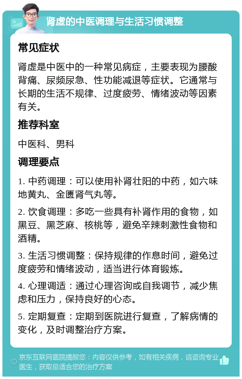 肾虚的中医调理与生活习惯调整 常见症状 肾虚是中医中的一种常见病症，主要表现为腰酸背痛、尿频尿急、性功能减退等症状。它通常与长期的生活不规律、过度疲劳、情绪波动等因素有关。 推荐科室 中医科、男科 调理要点 1. 中药调理：可以使用补肾壮阳的中药，如六味地黄丸、金匮肾气丸等。 2. 饮食调理：多吃一些具有补肾作用的食物，如黑豆、黑芝麻、核桃等，避免辛辣刺激性食物和酒精。 3. 生活习惯调整：保持规律的作息时间，避免过度疲劳和情绪波动，适当进行体育锻炼。 4. 心理调适：通过心理咨询或自我调节，减少焦虑和压力，保持良好的心态。 5. 定期复查：定期到医院进行复查，了解病情的变化，及时调整治疗方案。