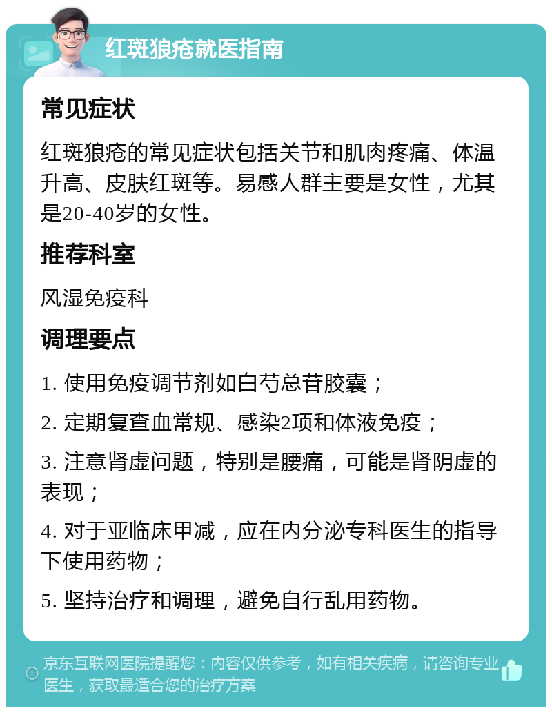 红斑狼疮就医指南 常见症状 红斑狼疮的常见症状包括关节和肌肉疼痛、体温升高、皮肤红斑等。易感人群主要是女性，尤其是20-40岁的女性。 推荐科室 风湿免疫科 调理要点 1. 使用免疫调节剂如白芍总苷胶囊； 2. 定期复查血常规、感染2项和体液免疫； 3. 注意肾虚问题，特别是腰痛，可能是肾阴虚的表现； 4. 对于亚临床甲减，应在内分泌专科医生的指导下使用药物； 5. 坚持治疗和调理，避免自行乱用药物。