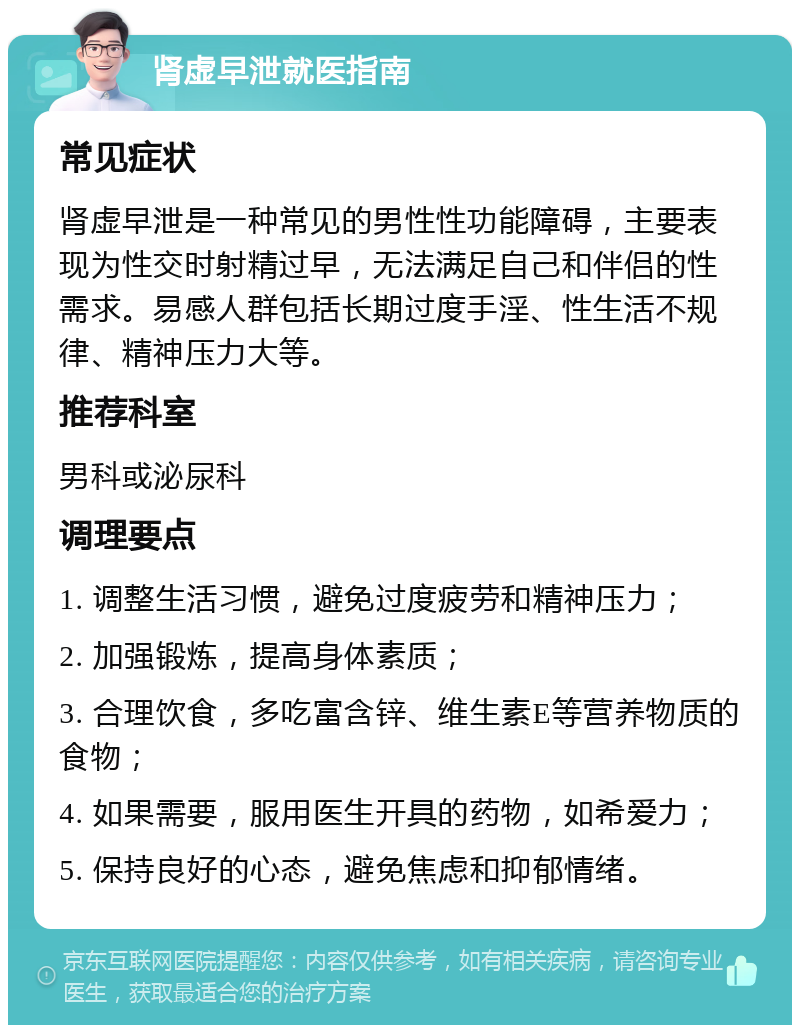 肾虚早泄就医指南 常见症状 肾虚早泄是一种常见的男性性功能障碍，主要表现为性交时射精过早，无法满足自己和伴侣的性需求。易感人群包括长期过度手淫、性生活不规律、精神压力大等。 推荐科室 男科或泌尿科 调理要点 1. 调整生活习惯，避免过度疲劳和精神压力； 2. 加强锻炼，提高身体素质； 3. 合理饮食，多吃富含锌、维生素E等营养物质的食物； 4. 如果需要，服用医生开具的药物，如希爱力； 5. 保持良好的心态，避免焦虑和抑郁情绪。