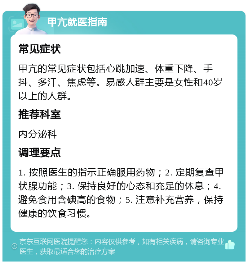 甲亢就医指南 常见症状 甲亢的常见症状包括心跳加速、体重下降、手抖、多汗、焦虑等。易感人群主要是女性和40岁以上的人群。 推荐科室 内分泌科 调理要点 1. 按照医生的指示正确服用药物；2. 定期复查甲状腺功能；3. 保持良好的心态和充足的休息；4. 避免食用含碘高的食物；5. 注意补充营养，保持健康的饮食习惯。