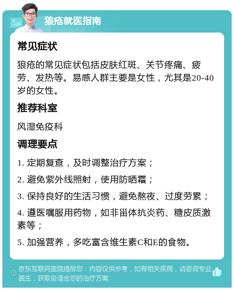 狼疮就医指南 常见症状 狼疮的常见症状包括皮肤红斑、关节疼痛、疲劳、发热等。易感人群主要是女性，尤其是20-40岁的女性。 推荐科室 风湿免疫科 调理要点 1. 定期复查，及时调整治疗方案； 2. 避免紫外线照射，使用防晒霜； 3. 保持良好的生活习惯，避免熬夜、过度劳累； 4. 遵医嘱服用药物，如非甾体抗炎药、糖皮质激素等； 5. 加强营养，多吃富含维生素C和E的食物。