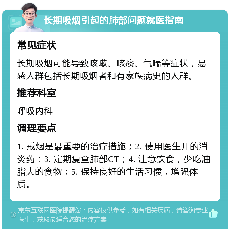 长期吸烟引起的肺部问题就医指南 常见症状 长期吸烟可能导致咳嗽、咳痰、气喘等症状，易感人群包括长期吸烟者和有家族病史的人群。 推荐科室 呼吸内科 调理要点 1. 戒烟是最重要的治疗措施；2. 使用医生开的消炎药；3. 定期复查肺部CT；4. 注意饮食，少吃油脂大的食物；5. 保持良好的生活习惯，增强体质。