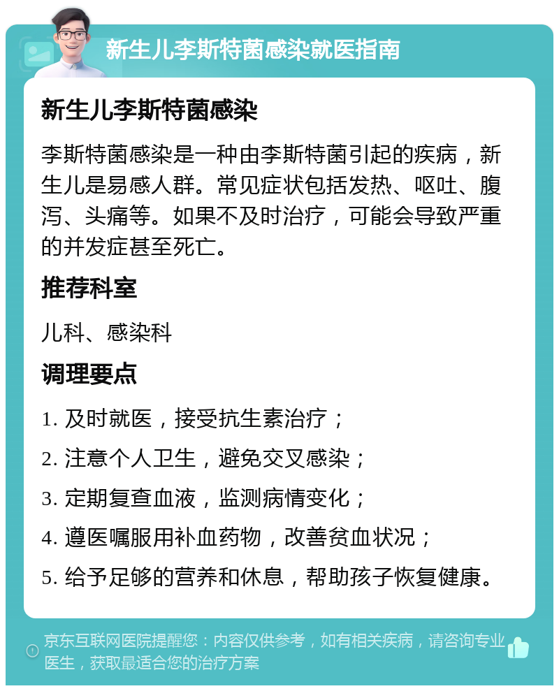 新生儿李斯特菌感染就医指南 新生儿李斯特菌感染 李斯特菌感染是一种由李斯特菌引起的疾病，新生儿是易感人群。常见症状包括发热、呕吐、腹泻、头痛等。如果不及时治疗，可能会导致严重的并发症甚至死亡。 推荐科室 儿科、感染科 调理要点 1. 及时就医，接受抗生素治疗； 2. 注意个人卫生，避免交叉感染； 3. 定期复查血液，监测病情变化； 4. 遵医嘱服用补血药物，改善贫血状况； 5. 给予足够的营养和休息，帮助孩子恢复健康。